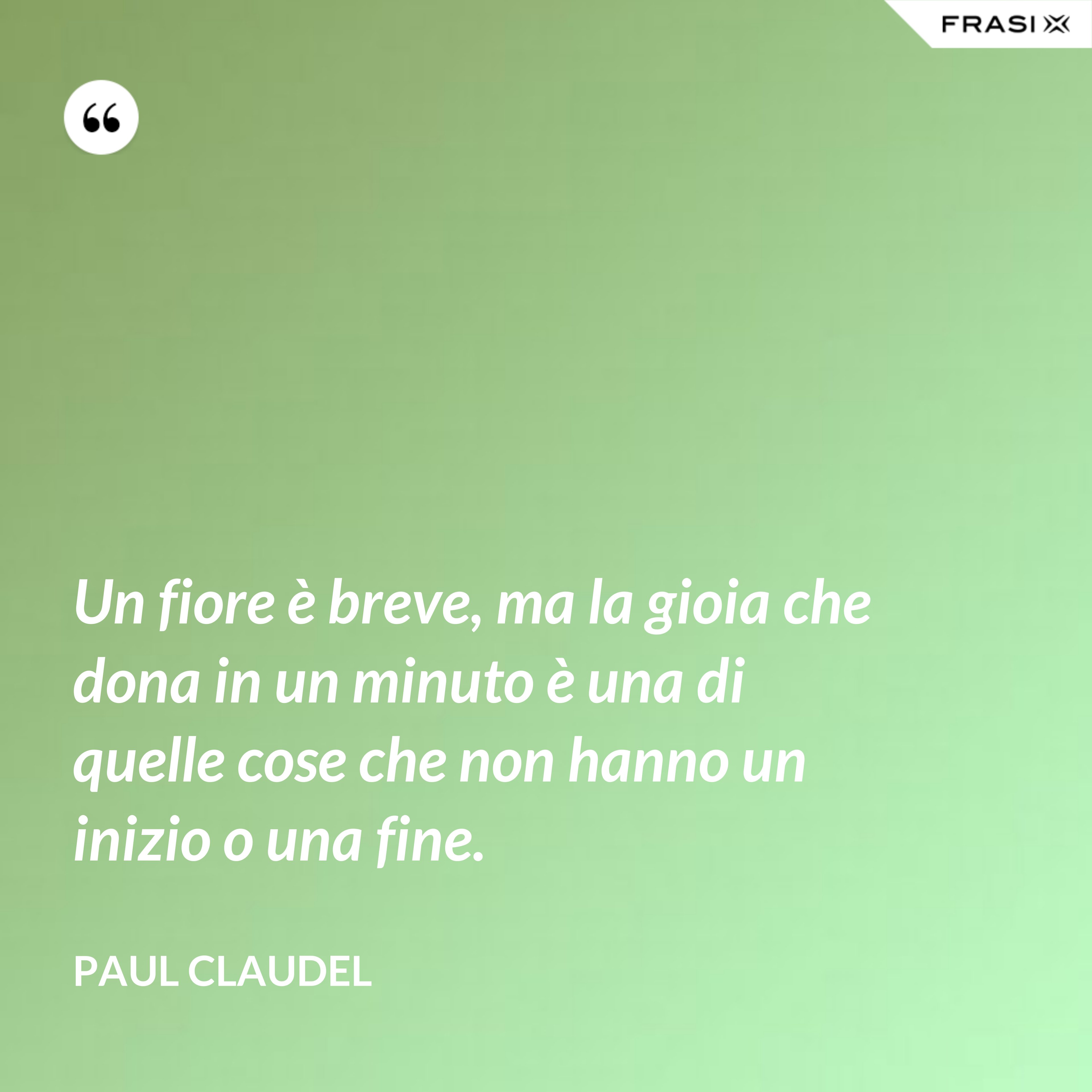 Un fiore è breve, ma la gioia che dona in un minuto è una di quelle cose che non hanno un inizio o una fine. - Paul Claudel