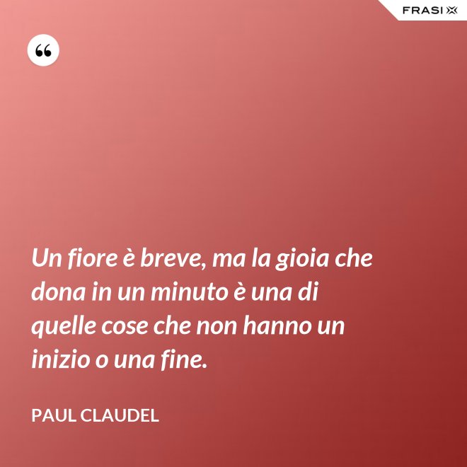 Un fiore è breve, ma la gioia che dona in un minuto è una di quelle cose che non hanno un inizio o una fine. - Paul Claudel