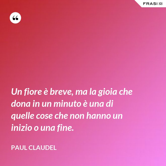 Un fiore è breve, ma la gioia che dona in un minuto è una di quelle cose che non hanno un inizio o una fine. - Paul Claudel