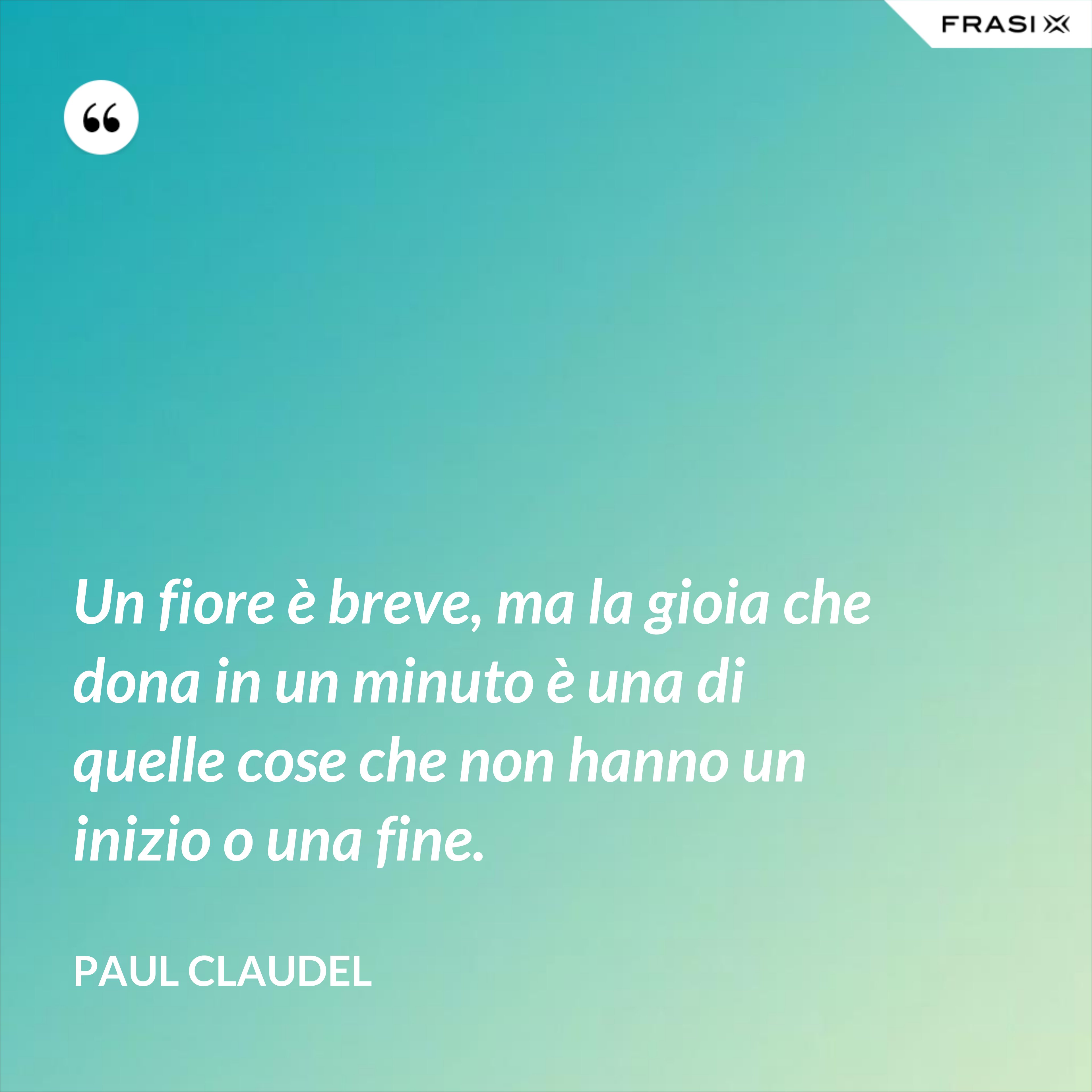 Un fiore è breve, ma la gioia che dona in un minuto è una di quelle cose che non hanno un inizio o una fine. - Paul Claudel