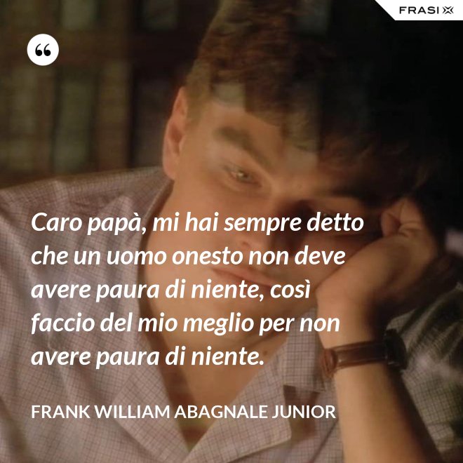 Caro papà, mi hai sempre detto che un uomo onesto non deve avere paura di niente, così faccio del mio meglio per non avere paura di niente. - Frank William Abagnale Junior