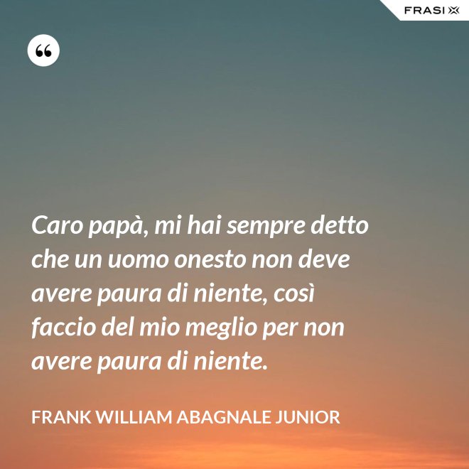 Caro papà, mi hai sempre detto che un uomo onesto non deve avere paura di niente, così faccio del mio meglio per non avere paura di niente. - Frank William Abagnale Junior