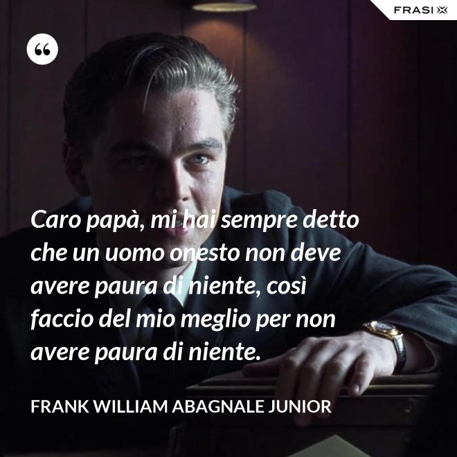 Caro papà, mi hai sempre detto che un uomo onesto non deve avere paura di niente, così faccio del mio meglio per non avere paura di niente. - Frank William Abagnale Junior