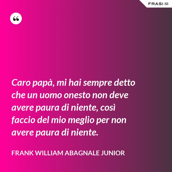 Caro papà, mi hai sempre detto che un uomo onesto non deve avere paura di niente, così faccio del mio meglio per non avere paura di niente. - Frank William Abagnale Junior
