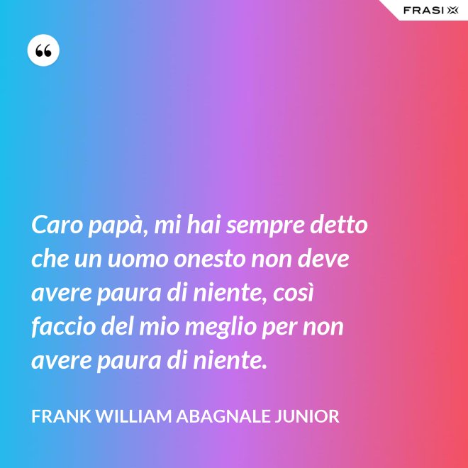 Caro papà, mi hai sempre detto che un uomo onesto non deve avere paura di niente, così faccio del mio meglio per non avere paura di niente. - Frank William Abagnale Junior