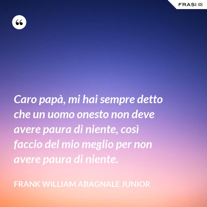 Caro papà, mi hai sempre detto che un uomo onesto non deve avere paura di niente, così faccio del mio meglio per non avere paura di niente. - Frank William Abagnale Junior
