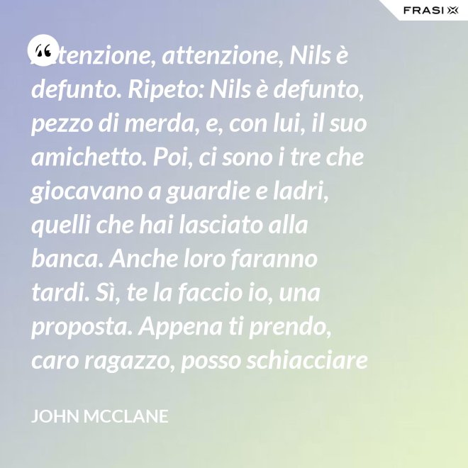Attenzione, attenzione, Nils è defunto. Ripeto: Nils è defunto, pezzo di merda, e, con lui, il suo amichetto. Poi, ci sono i tre che giocavano a guardie e ladri, quelli che hai lasciato alla banca. Anche loro faranno tardi. Sì, te la faccio io, una proposta. Appena ti prendo, caro ragazzo, posso schiacciare la tua testa di cazzo - John McClane