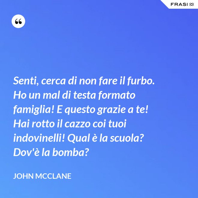 Senti, cerca di non fare il furbo. Ho un mal di testa formato famiglia! E questo grazie a te! Hai rotto il cazzo coi tuoi indovinelli! Qual è la scuola? Dov'è la bomba? - John McClane
