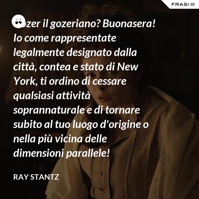 Gozer il gozeriano? Buonasera! Io come rappresentate legalmente designato dalla città, contea e stato di New York, ti ordino di cessare qualsiasi attività soprannaturale e di tornare subito al tuo luogo d'origine o nella più vicina delle dimensioni parallele! - Ray Stantz
