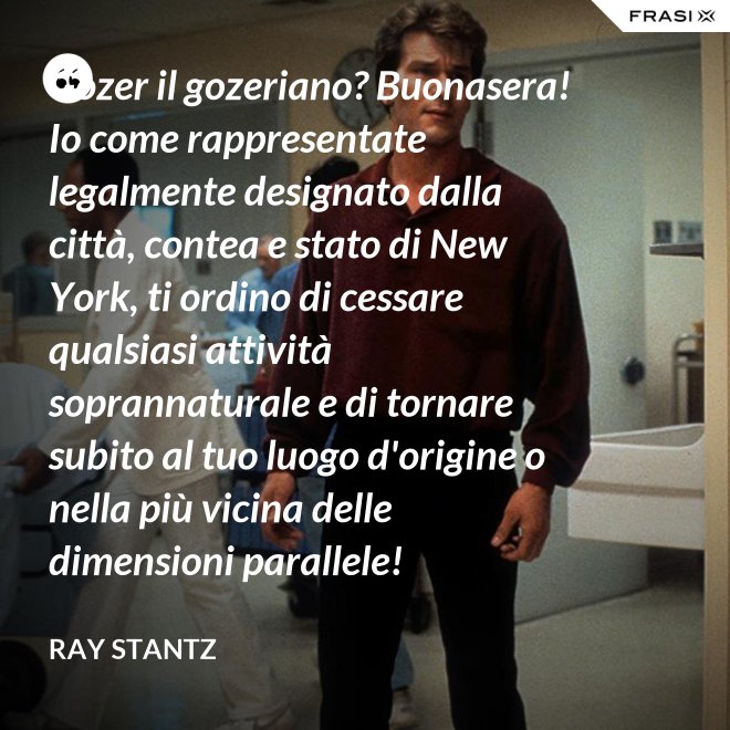 Gozer il gozeriano? Buonasera! Io come rappresentate legalmente designato dalla città, contea e stato di New York, ti ordino di cessare qualsiasi attività soprannaturale e di tornare subito al tuo luogo d'origine o nella più vicina delle dimensioni parallele! - Ray Stantz