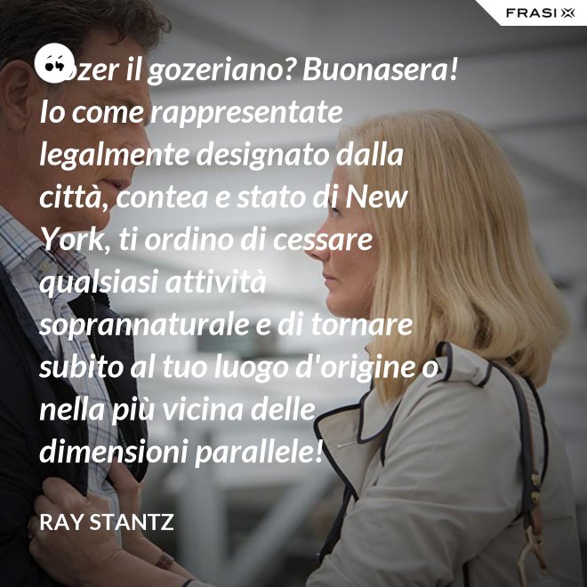 Gozer il gozeriano? Buonasera! Io come rappresentate legalmente designato dalla città, contea e stato di New York, ti ordino di cessare qualsiasi attività soprannaturale e di tornare subito al tuo luogo d'origine o nella più vicina delle dimensioni parallele! - Ray Stantz