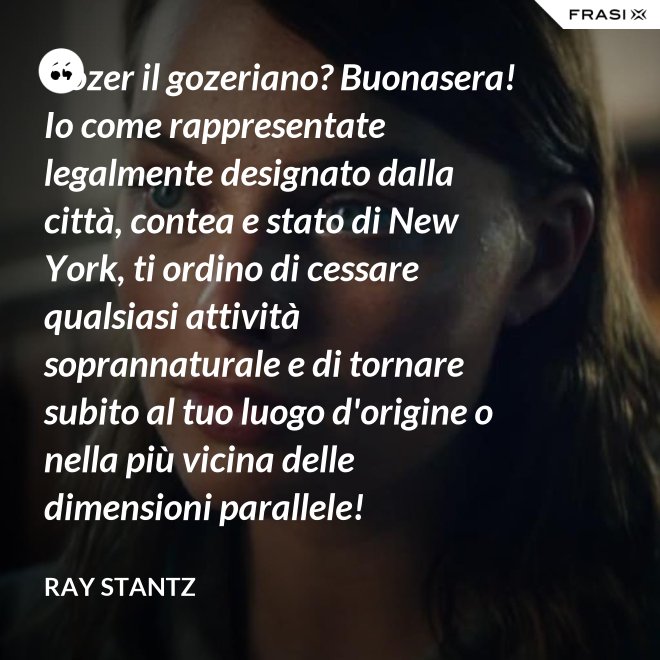 Gozer il gozeriano? Buonasera! Io come rappresentate legalmente designato dalla città, contea e stato di New York, ti ordino di cessare qualsiasi attività soprannaturale e di tornare subito al tuo luogo d'origine o nella più vicina delle dimensioni parallele! - Ray Stantz