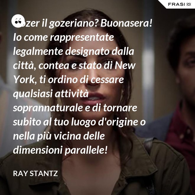 Gozer il gozeriano? Buonasera! Io come rappresentate legalmente designato dalla città, contea e stato di New York, ti ordino di cessare qualsiasi attività soprannaturale e di tornare subito al tuo luogo d'origine o nella più vicina delle dimensioni parallele! - Ray Stantz