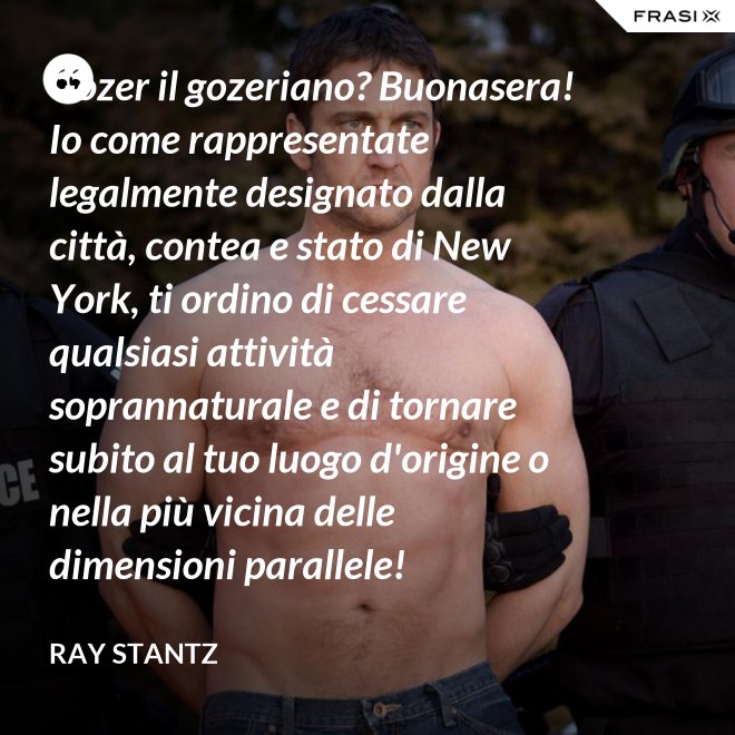 Gozer il gozeriano? Buonasera! Io come rappresentate legalmente designato dalla città, contea e stato di New York, ti ordino di cessare qualsiasi attività soprannaturale e di tornare subito al tuo luogo d'origine o nella più vicina delle dimensioni parallele! - Ray Stantz
