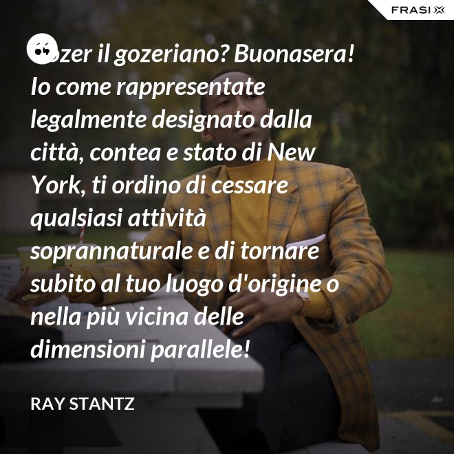 Gozer il gozeriano? Buonasera! Io come rappresentate legalmente designato dalla città, contea e stato di New York, ti ordino di cessare qualsiasi attività soprannaturale e di tornare subito al tuo luogo d'origine o nella più vicina delle dimensioni parallele! - Ray Stantz