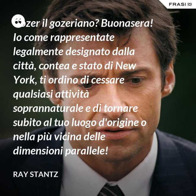 Gozer il gozeriano? Buonasera! Io come rappresentate legalmente designato dalla città, contea e stato di New York, ti ordino di cessare qualsiasi attività soprannaturale e di tornare subito al tuo luogo d'origine o nella più vicina delle dimensioni parallele! - Ray Stantz