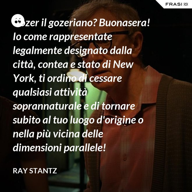 Gozer il gozeriano? Buonasera! Io come rappresentate legalmente designato dalla città, contea e stato di New York, ti ordino di cessare qualsiasi attività soprannaturale e di tornare subito al tuo luogo d'origine o nella più vicina delle dimensioni parallele! - Ray Stantz