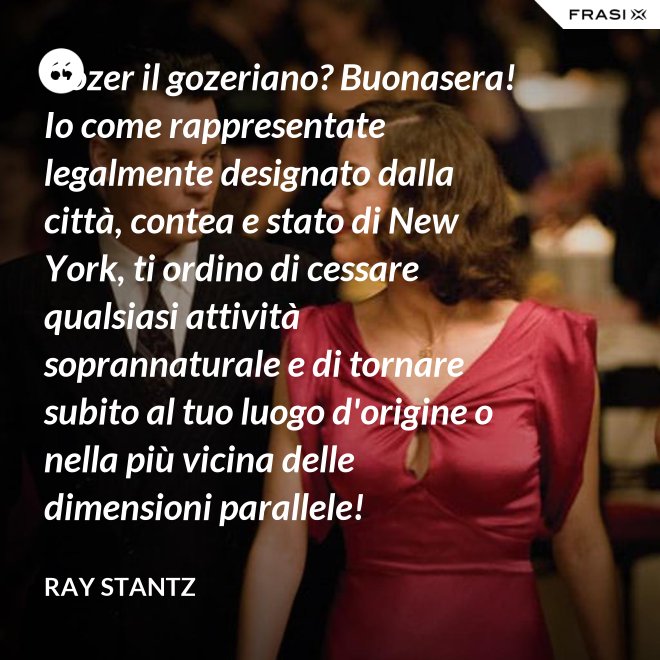 Gozer il gozeriano? Buonasera! Io come rappresentate legalmente designato dalla città, contea e stato di New York, ti ordino di cessare qualsiasi attività soprannaturale e di tornare subito al tuo luogo d'origine o nella più vicina delle dimensioni parallele! - Ray Stantz