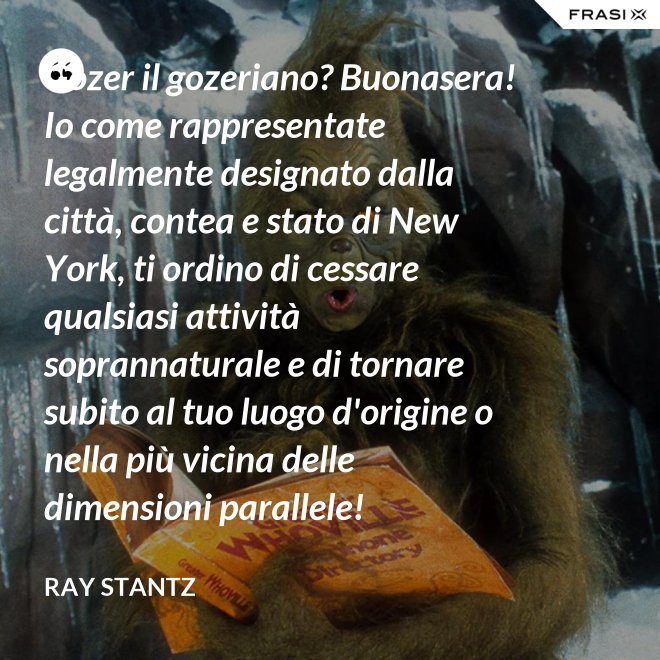 Gozer il gozeriano? Buonasera! Io come rappresentate legalmente designato dalla città, contea e stato di New York, ti ordino di cessare qualsiasi attività soprannaturale e di tornare subito al tuo luogo d'origine o nella più vicina delle dimensioni parallele! - Ray Stantz
