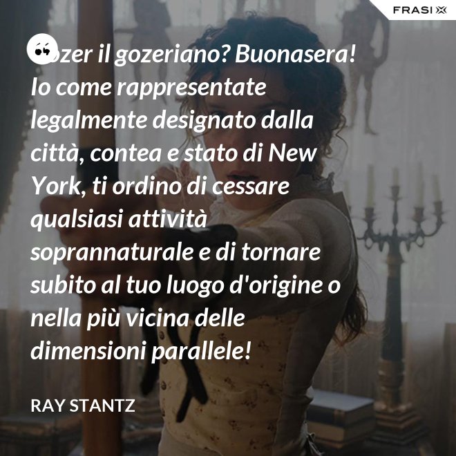 Gozer il gozeriano? Buonasera! Io come rappresentate legalmente designato dalla città, contea e stato di New York, ti ordino di cessare qualsiasi attività soprannaturale e di tornare subito al tuo luogo d'origine o nella più vicina delle dimensioni parallele! - Ray Stantz