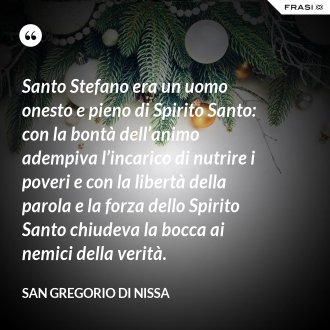 Santo Stefano era un uomo onesto e pieno di Spirito Santo: con la bontà dell’animo adempiva l’incarico di nutrire i poveri e con la libertà della parola e la forza dello Spirito Santo chiudeva la bocca ai nemici della verità. - San Gregorio di Nissa