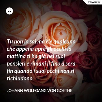 Tu non lo sai ma c'è qualcuno che appena apre gli occhi la mattina ti ha già nei suoi pensieri e rimani li fino a sera fin quando i suoi occhi non si richiudono. - Johann Wolfgang von Goethe