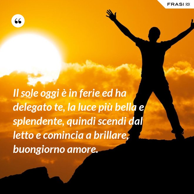 Il sole oggi è in ferie ed ha delegato te, la luce più bella e splendente, quindi scendi dal letto e comincia a brillare, buongiorno amore. - Anonimo