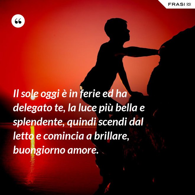 Il sole oggi è in ferie ed ha delegato te, la luce più bella e splendente, quindi scendi dal letto e comincia a brillare, buongiorno amore. - Anonimo
