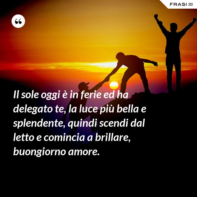 Il sole oggi è in ferie ed ha delegato te, la luce più bella e splendente, quindi scendi dal letto e comincia a brillare, buongiorno amore. - Anonimo