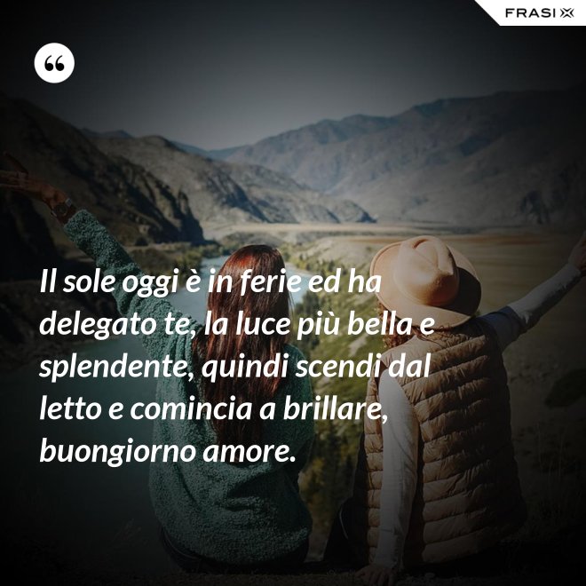 Il sole oggi è in ferie ed ha delegato te, la luce più bella e splendente, quindi scendi dal letto e comincia a brillare, buongiorno amore. - Anonimo