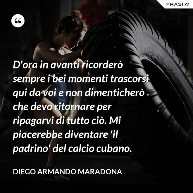 D'ora in avanti ricorderò sempre i bei momenti trascorsi qui da voi e non dimenticherò che devo ritornare per ripagarvi di tutto ciò. Mi piacerebbe diventare 'il padrino' del calcio cubano. - Diego Armando Maradona