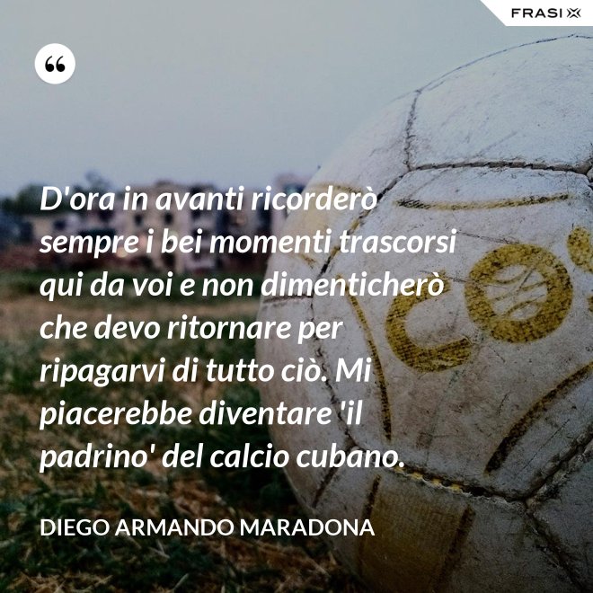 D'ora in avanti ricorderò sempre i bei momenti trascorsi qui da voi e non dimenticherò che devo ritornare per ripagarvi di tutto ciò. Mi piacerebbe diventare 'il padrino' del calcio cubano. - Diego Armando Maradona
