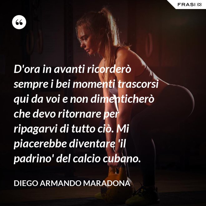D'ora in avanti ricorderò sempre i bei momenti trascorsi qui da voi e non dimenticherò che devo ritornare per ripagarvi di tutto ciò. Mi piacerebbe diventare 'il padrino' del calcio cubano. - Diego Armando Maradona