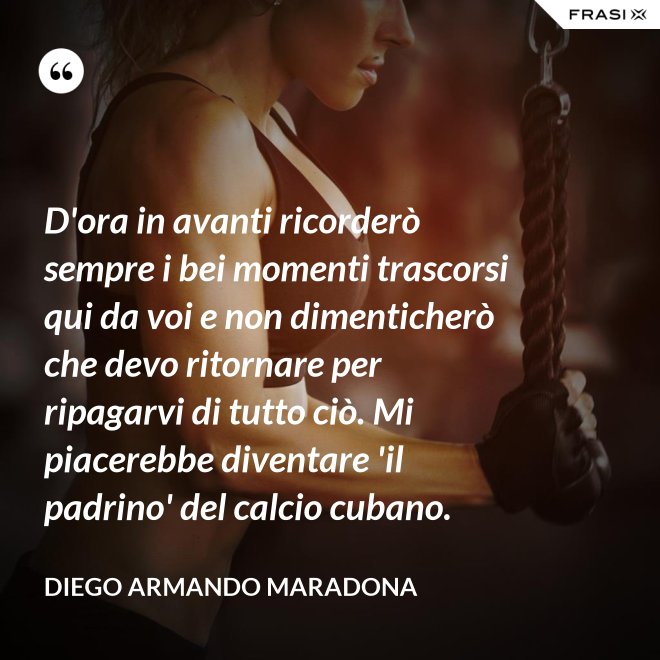 D'ora in avanti ricorderò sempre i bei momenti trascorsi qui da voi e non dimenticherò che devo ritornare per ripagarvi di tutto ciò. Mi piacerebbe diventare 'il padrino' del calcio cubano. - Diego Armando Maradona