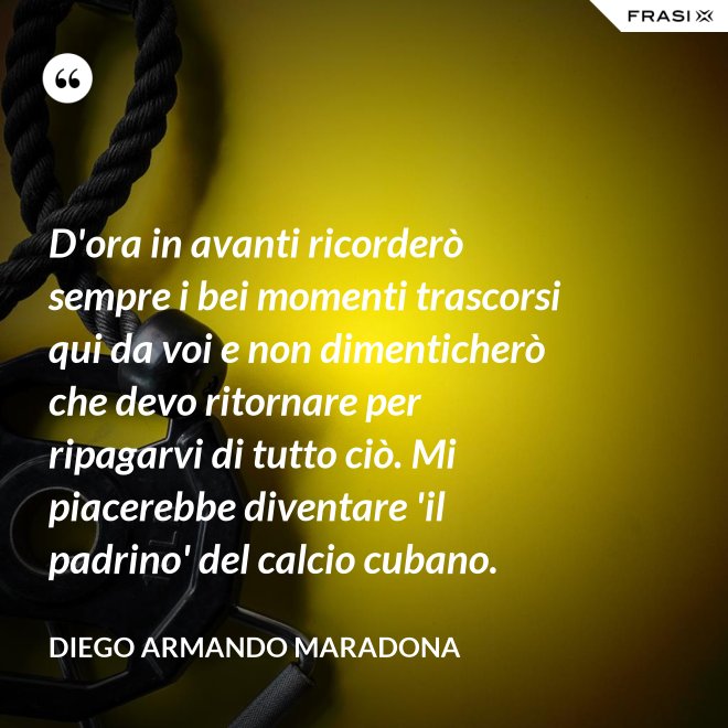 D'ora in avanti ricorderò sempre i bei momenti trascorsi qui da voi e non dimenticherò che devo ritornare per ripagarvi di tutto ciò. Mi piacerebbe diventare 'il padrino' del calcio cubano. - Diego Armando Maradona