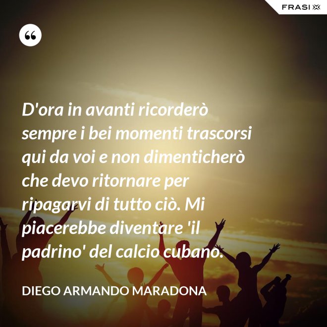 D'ora in avanti ricorderò sempre i bei momenti trascorsi qui da voi e non dimenticherò che devo ritornare per ripagarvi di tutto ciò. Mi piacerebbe diventare 'il padrino' del calcio cubano. - Diego Armando Maradona