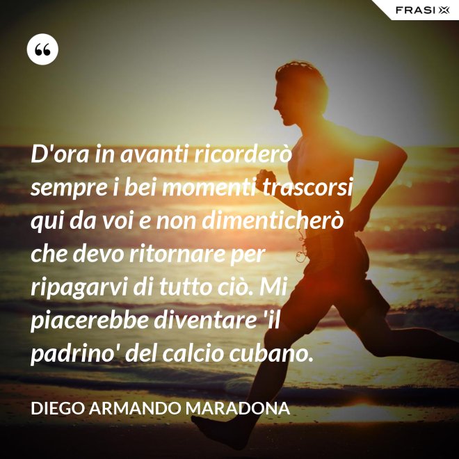 D'ora in avanti ricorderò sempre i bei momenti trascorsi qui da voi e non dimenticherò che devo ritornare per ripagarvi di tutto ciò. Mi piacerebbe diventare 'il padrino' del calcio cubano. - Diego Armando Maradona