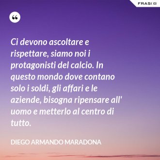 Ci devono ascoltare e rispettare, siamo noi i protagonisti del calcio. In questo mondo dove contano solo i soldi, gli affari e le aziende, bisogna ripensare all' uomo e metterlo al centro di tutto. - Diego Armando Maradona