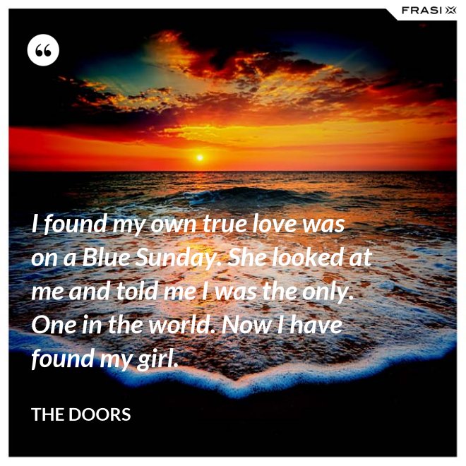 I found my own true love was on a Blue Sunday. She looked at me and told me I was the only. One in the world. Now I have found my girl. - The Doors