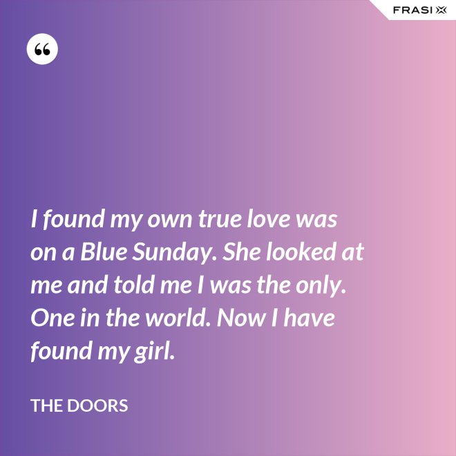 I found my own true love was on a Blue Sunday. She looked at me and told me I was the only. One in the world. Now I have found my girl. - The Doors