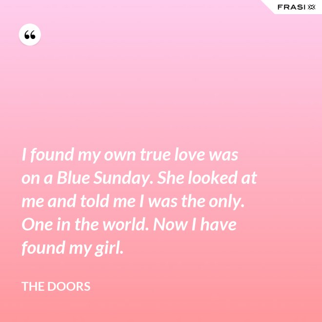 I found my own true love was on a Blue Sunday. She looked at me and told me I was the only. One in the world. Now I have found my girl. - The Doors