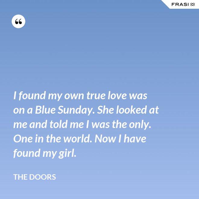 I found my own true love was on a Blue Sunday. She looked at me and told me I was the only. One in the world. Now I have found my girl. - The Doors