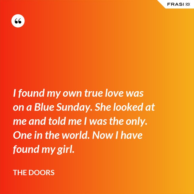 I found my own true love was on a Blue Sunday. She looked at me and told me I was the only. One in the world. Now I have found my girl. - The Doors