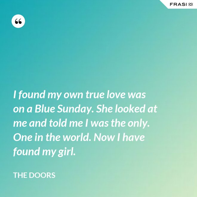 I found my own true love was on a Blue Sunday. She looked at me and told me I was the only. One in the world. Now I have found my girl. - The Doors