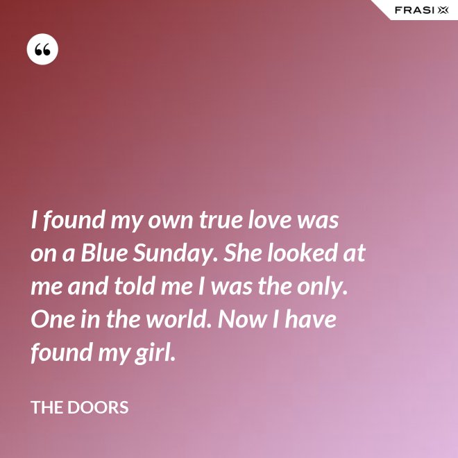 I found my own true love was on a Blue Sunday. She looked at me and told me I was the only. One in the world. Now I have found my girl. - The Doors