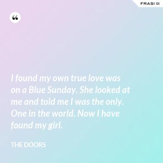 I found my own true love was on a Blue Sunday. She looked at me and told me I was the only. One in the world. Now I have found my girl. - The Doors
