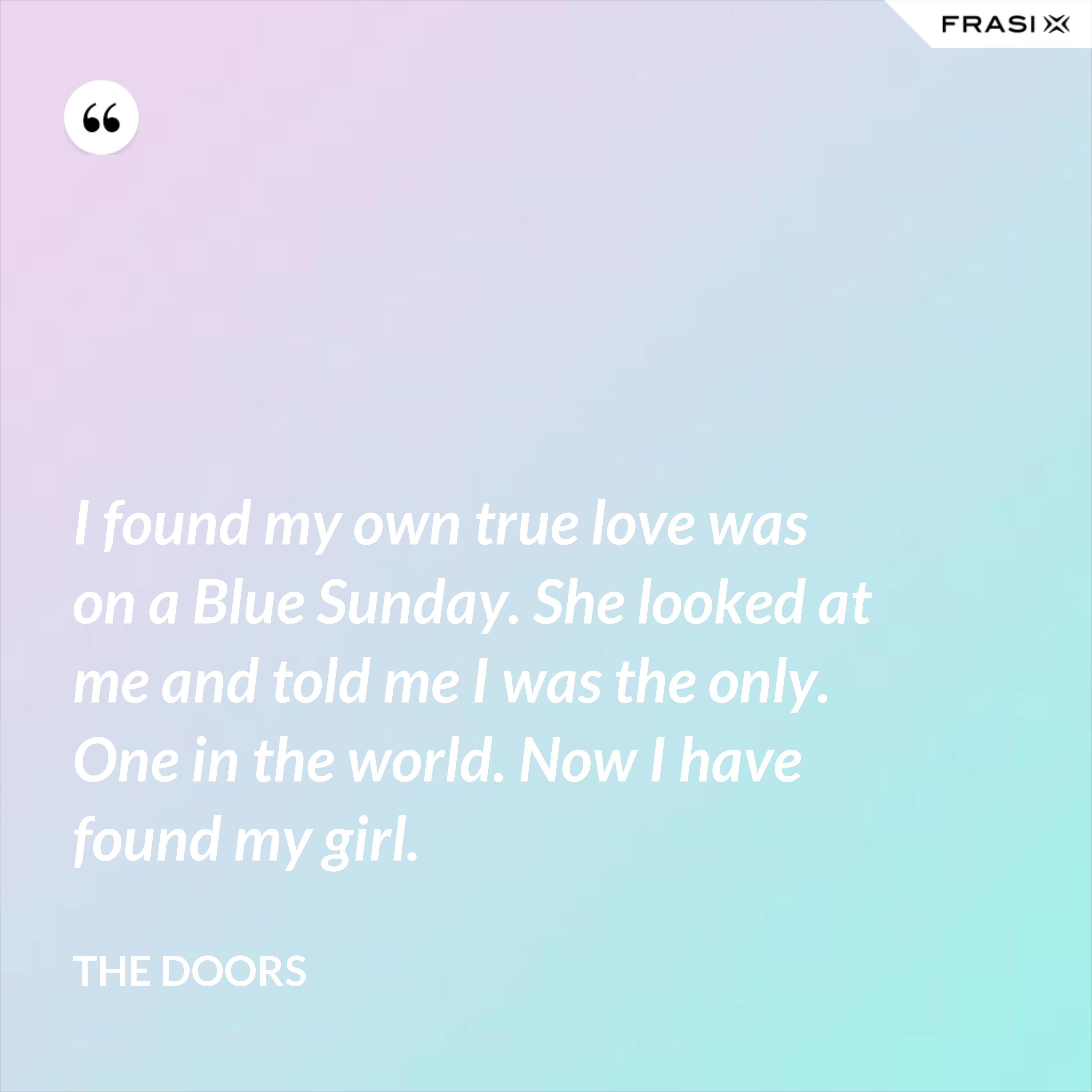 I found my own true love was on a Blue Sunday. She looked at me and told me I was the only. One in the world. Now I have found my girl. - The Doors