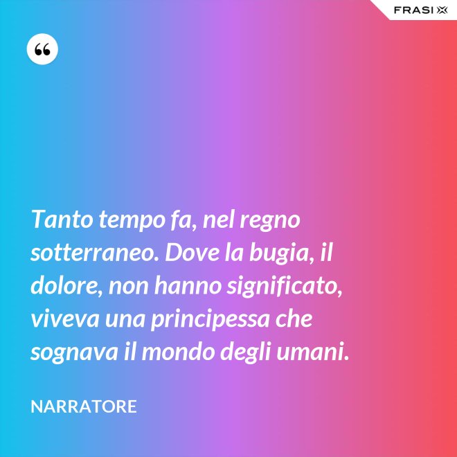 Tanto tempo fa, nel regno sotterraneo. Dove la bugia, il dolore, non hanno significato, viveva una principessa che sognava il mondo degli umani. - Narratore