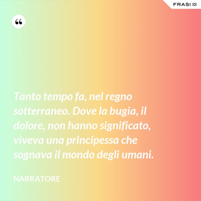 Tanto tempo fa, nel regno sotterraneo. Dove la bugia, il dolore, non hanno significato, viveva una principessa che sognava il mondo degli umani. - Narratore