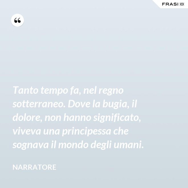 Tanto tempo fa, nel regno sotterraneo. Dove la bugia, il dolore, non hanno significato, viveva una principessa che sognava il mondo degli umani. - Narratore